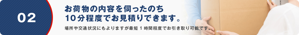 02 お荷物の内容を伺ったのち10分程度でお見積りできます。